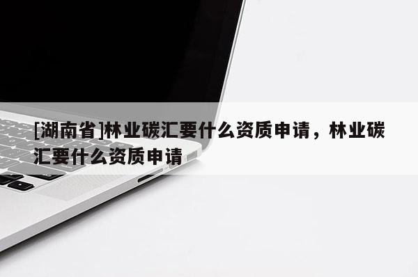 [湖南省]林業碳匯要什么資質申請，林業碳匯要什么資質申請