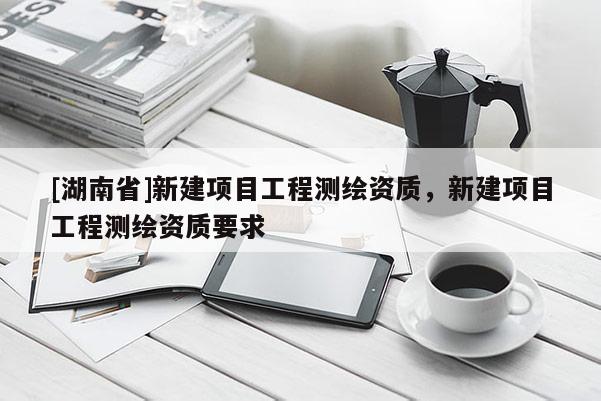 [湖南省]新建項目工程測繪資質，新建項目工程測繪資質要求