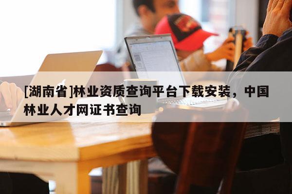 [湖南省]林業(yè)資質(zhì)查詢平臺(tái)下載安裝，中國(guó)林業(yè)人才網(wǎng)證書查詢