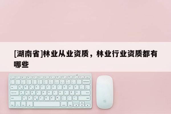 [湖南省]林業(yè)從業(yè)資質(zhì)，林業(yè)行業(yè)資質(zhì)都有哪些