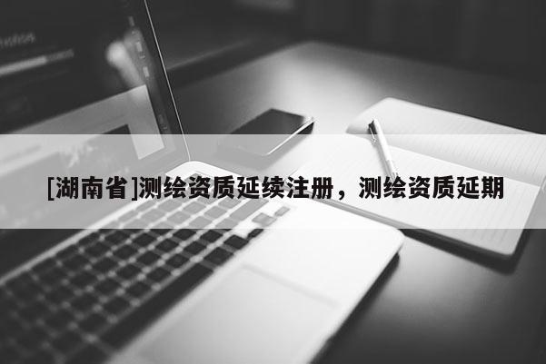 [湖南省]測繪資質延續注冊，測繪資質延期