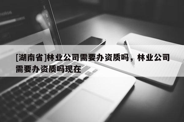 [湖南省]林業(yè)公司需要辦資質(zhì)嗎，林業(yè)公司需要辦資質(zhì)嗎現(xiàn)在