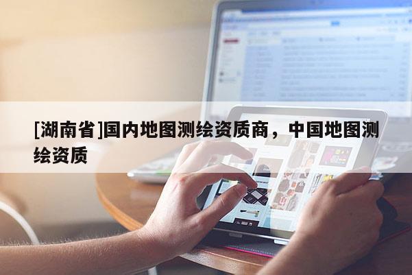 [湖南省]國內地圖測繪資質商，中國地圖測繪資質