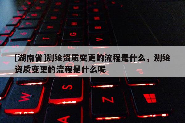[湖南省]測繪資質變更的流程是什么，測繪資質變更的流程是什么呢