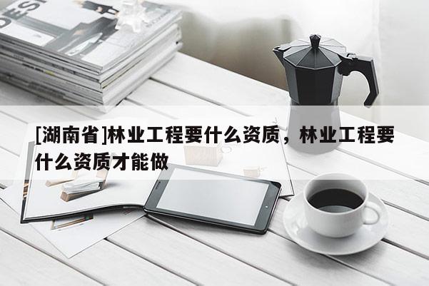 [湖南省]林業工程要什么資質，林業工程要什么資質才能做