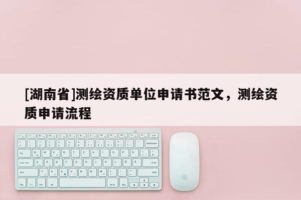 [湖南省]測繪資質(zhì)單位申請書范文，測繪資質(zhì)申請流程