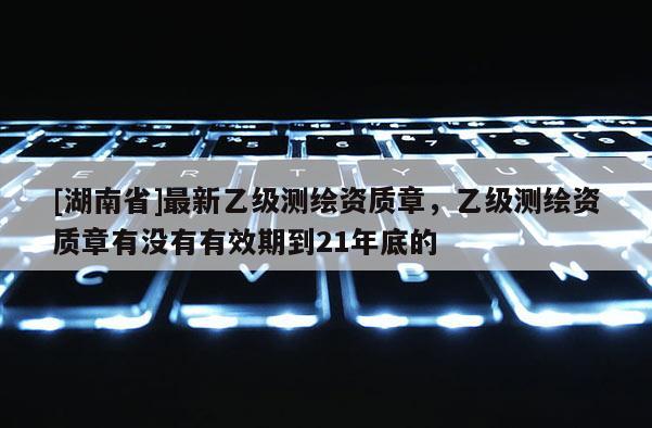 [湖南省]最新乙級測繪資質章，乙級測繪資質章有沒有有效期到21年底的