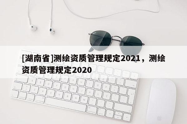 [湖南省]測(cè)繪資質(zhì)管理規(guī)定2021，測(cè)繪資質(zhì)管理規(guī)定2020