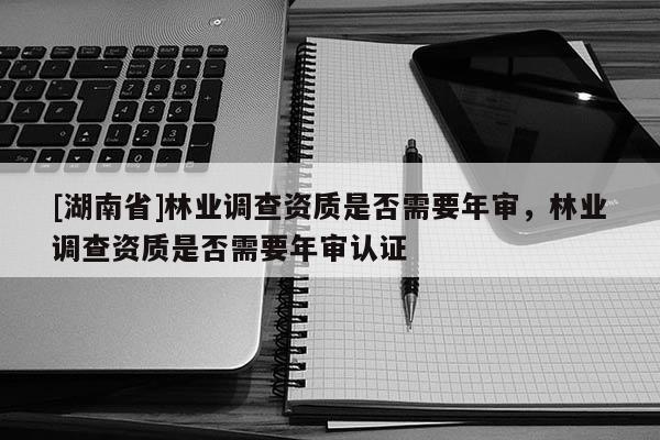 [湖南省]林業調查資質是否需要年審，林業調查資質是否需要年審認證