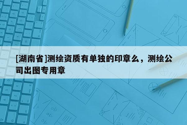 [湖南省]測繪資質(zhì)有單獨(dú)的印章么，測繪公司出圖專用章