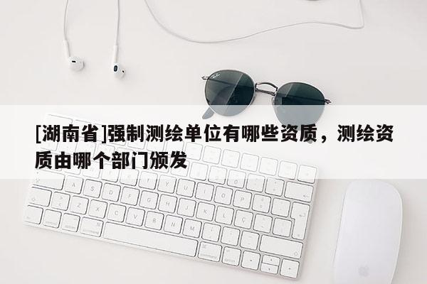 [湖南省]強制測繪單位有哪些資質，測繪資質由哪個部門頒發