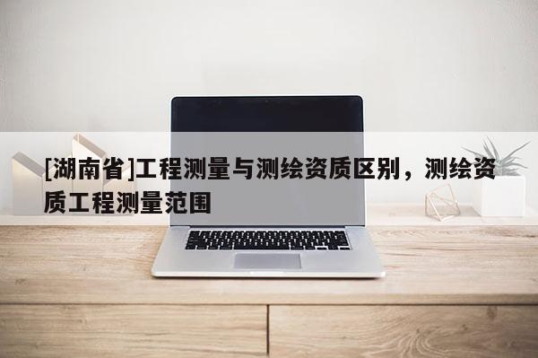 [湖南省]工程測量與測繪資質區別，測繪資質工程測量范圍