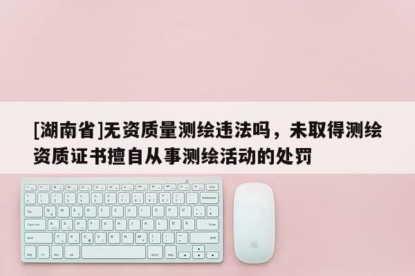 [湖南省]無資質(zhì)量測繪違法嗎，未取得測繪資質(zhì)證書擅自從事測繪活動的處罰