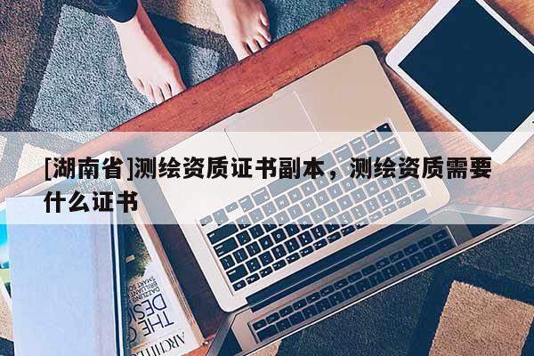 [湖南省]測(cè)繪資質(zhì)證書(shū)副本，測(cè)繪資質(zhì)需要什么證書(shū)