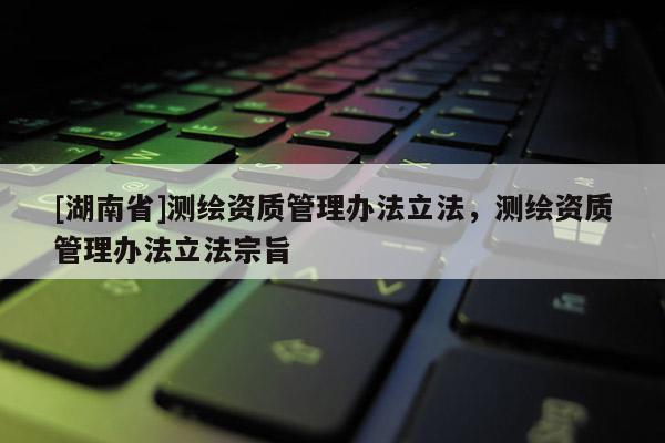 [湖南省]測(cè)繪資質(zhì)管理辦法立法，測(cè)繪資質(zhì)管理辦法立法宗旨
