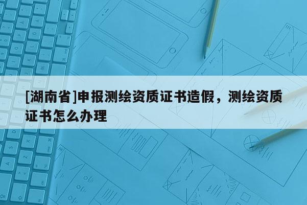 [湖南省]申報測繪資質證書造假，測繪資質證書怎么辦理