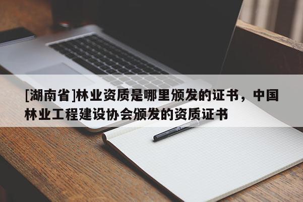 [湖南省]林業資質是哪里頒發的證書，中國林業工程建設協會頒發的資質證書