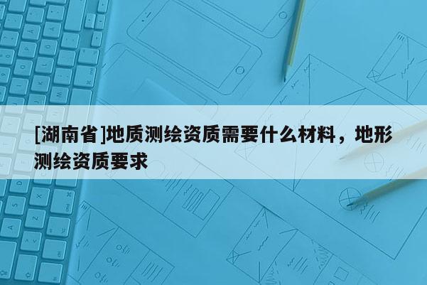 [湖南省]地質測繪資質需要什么材料，地形測繪資質要求