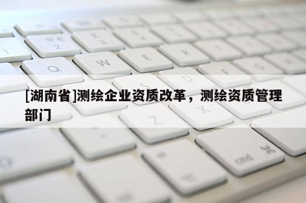 [湖南省]測繪企業資質改革，測繪資質管理部門