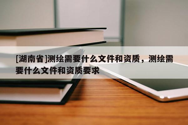 [湖南省]測繪需要什么文件和資質，測繪需要什么文件和資質要求