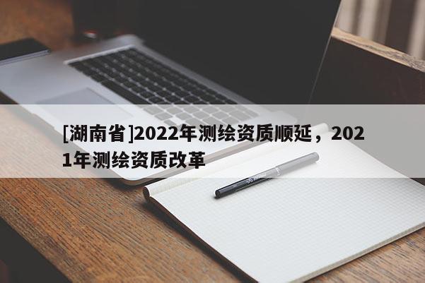 [湖南省]2022年測(cè)繪資質(zhì)順延，2021年測(cè)繪資質(zhì)改革