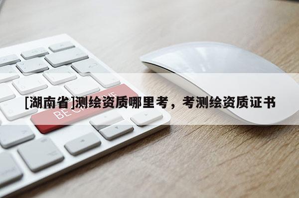 [湖南省]測繪資質哪里考，考測繪資質證書