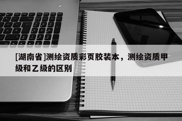 [湖南省]測繪資質(zhì)彩頁膠裝本，測繪資質(zhì)甲級和乙級的區(qū)別