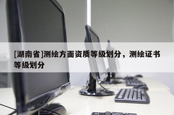 [湖南省]測(cè)繪方面資質(zhì)等級(jí)劃分，測(cè)繪證書等級(jí)劃分