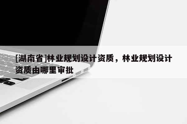 [湖南省]林業規劃設計資質，林業規劃設計資質由哪里審批
