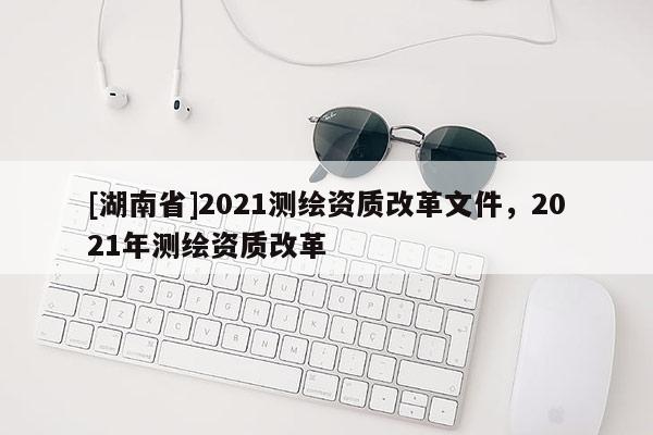 [湖南省]2021測(cè)繪資質(zhì)改革文件，2021年測(cè)繪資質(zhì)改革
