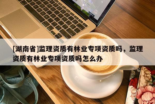 [湖南省]監理資質有林業專項資質嗎，監理資質有林業專項資質嗎怎么辦