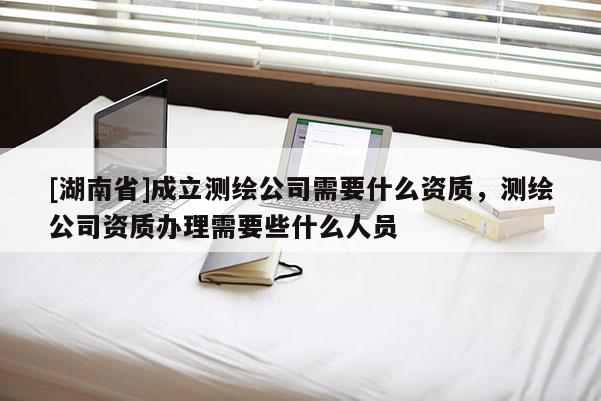 [湖南省]成立測繪公司需要什么資質，測繪公司資質辦理需要些什么人員