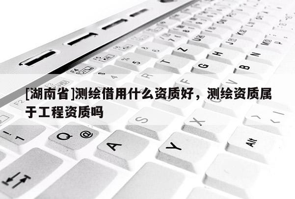 [湖南省]測繪借用什么資質好，測繪資質屬于工程資質嗎