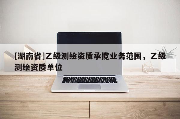 [湖南省]乙級測繪資質(zhì)承攬業(yè)務(wù)范圍，乙級測繪資質(zhì)單位