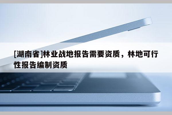 [湖南省]林業(yè)戰(zhàn)地報告需要資質(zhì)，林地可行性報告編制資質(zhì)