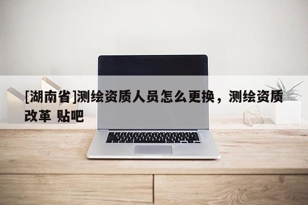 [湖南省]測繪資質人員怎么更換，測繪資質改革 貼吧