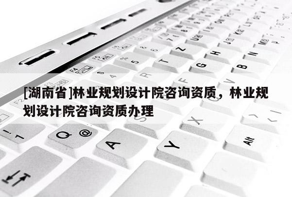 [湖南省]林業規劃設計院咨詢資質，林業規劃設計院咨詢資質辦理