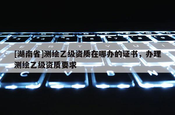 [湖南省]測繪乙級資質在哪辦的證書，辦理測繪乙級資質要求