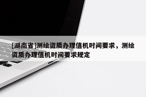 [湖南省]測繪資質辦理值機時間要求，測繪資質辦理值機時間要求規定