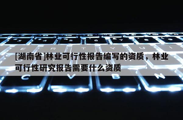 [湖南省]林業(yè)可行性報告編寫的資質(zhì)，林業(yè)可行性研究報告需要什么資質(zhì)
