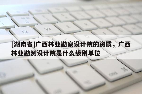 [湖南省]廣西林業勘察設計院的資質，廣西林業勘測設計院是什么級別單位