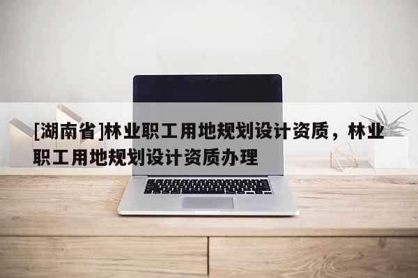 [湖南省]林業(yè)職工用地規(guī)劃設(shè)計(jì)資質(zhì)，林業(yè)職工用地規(guī)劃設(shè)計(jì)資質(zhì)辦理