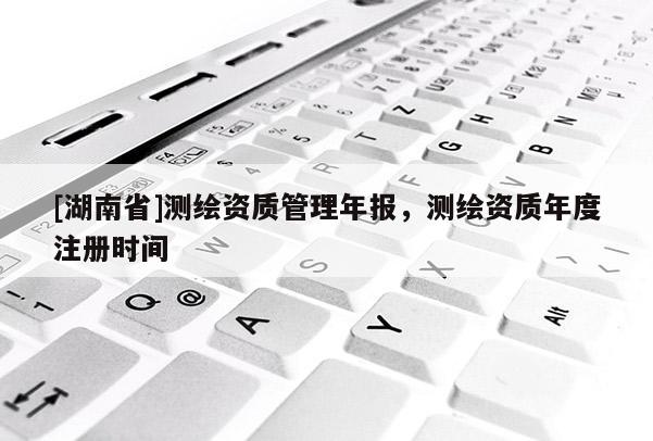 [湖南省]測繪資質管理年報，測繪資質年度注冊時間