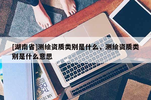 [湖南省]測繪資質(zhì)類別是什么，測繪資質(zhì)類別是什么意思
