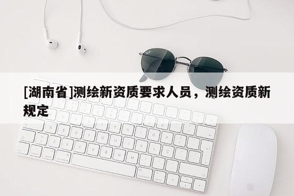 [湖南省]測繪新資質要求人員，測繪資質新規定
