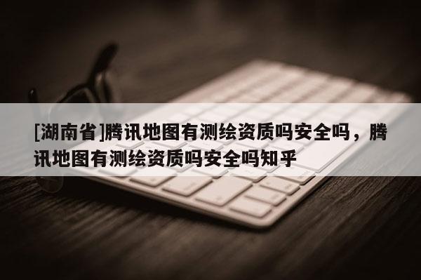 [湖南省]騰訊地圖有測繪資質嗎安全嗎，騰訊地圖有測繪資質嗎安全嗎知乎