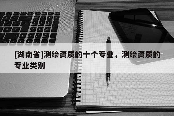 [湖南省]測繪資質的十個專業，測繪資質的專業類別