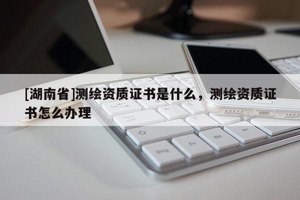 [湖南省]測(cè)繪資質(zhì)證書是什么，測(cè)繪資質(zhì)證書怎么辦理