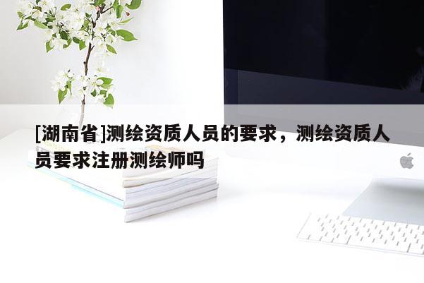 [湖南省]測繪資質人員的要求，測繪資質人員要求注冊測繪師嗎