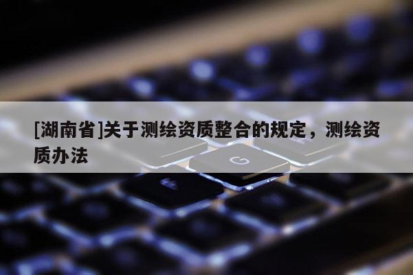 [湖南省]關(guān)于測(cè)繪資質(zhì)整合的規(guī)定，測(cè)繪資質(zhì)辦法